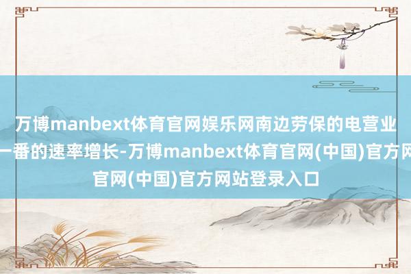 万博manbext体育官网娱乐网南边劳保的电营业务以每年翻一番的速率增长-万博manbext体育官网(中国)官方网站登录入口