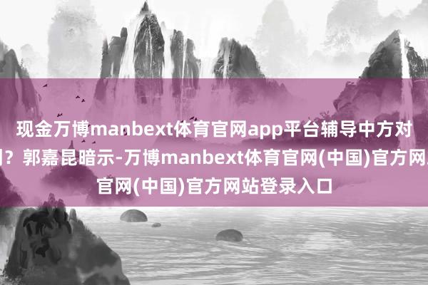 现金万博manbext体育官网app平台辅导中方对此有何驳倒？　　郭嘉昆暗示-万博manbext体育官网(中国)官方网站登录入口