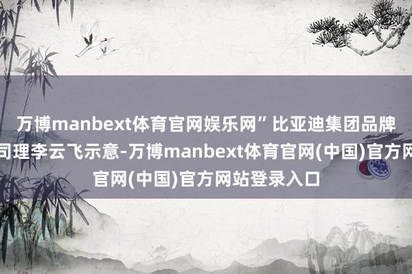 万博manbext体育官网娱乐网”比亚迪集团品牌及公关处总司理李云飞示意-万博manbext体育官网(中国)官方网站登录入口