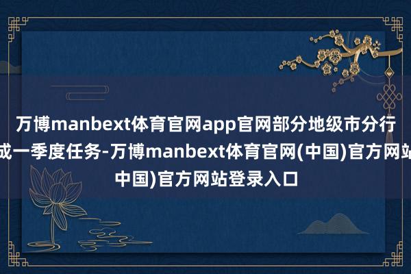 万博manbext体育官网app官网部分地级市分行并莫得完成一季度任务-万博manbext体育官网(中国)官方网站登录入口