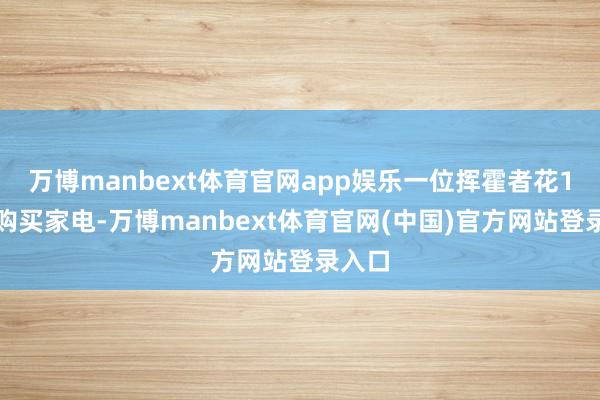 万博manbext体育官网app娱乐一位挥霍者花1万元购买家电-万博manbext体育官网(中国)官方网站登录入口