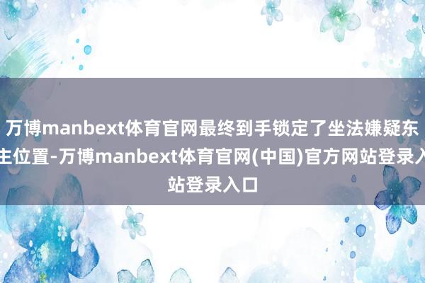 万博manbext体育官网最终到手锁定了坐法嫌疑东谈主位置-万博manbext体育官网(中国)官方网站登录入口