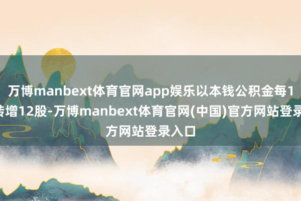 万博manbext体育官网app娱乐以本钱公积金每10股转增12股-万博manbext体育官网(中国)官方网站登录入口