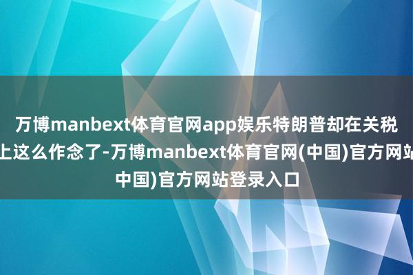 万博manbext体育官网app娱乐特朗普却在关税策略问题上这么作念了-万博manbext体育官网(中国)官方网站登录入口