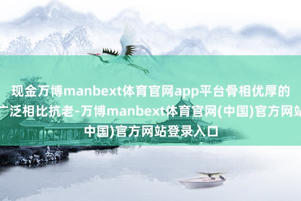 现金万博manbext体育官网app平台骨相优厚的好意思女广泛相比抗老-万博manbext体育官网(中国)官方网站登录入口