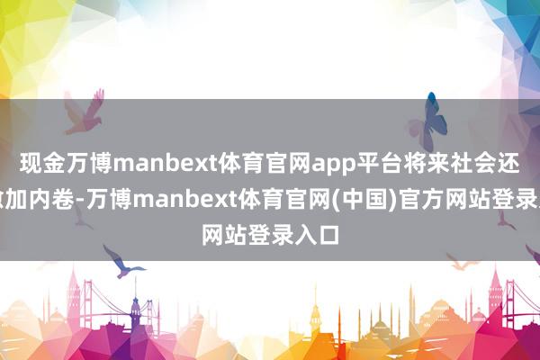 现金万博manbext体育官网app平台将来社会还会愈加内卷-万博manbext体育官网(中国)官方网站登录入口