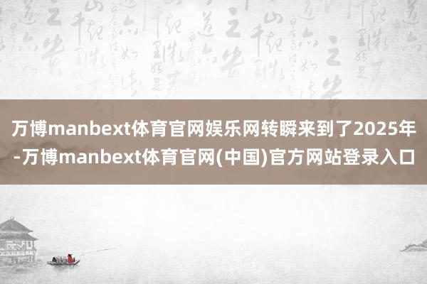 万博manbext体育官网娱乐网转瞬来到了2025年-万博manbext体育官网(中国)官方网站登录入口