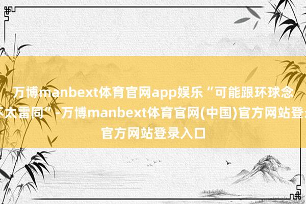 万博manbext体育官网app娱乐“可能跟环球念念的不太雷同”-万博manbext体育官网(中国)官方网站登录入口