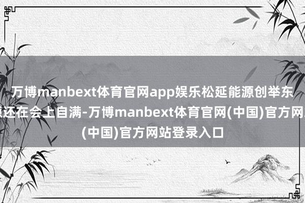 万博manbext体育官网app娱乐松延能源创举东谈主姜哲源还在会上自满-万博manbext体育官网(中国)官方网站登录入口