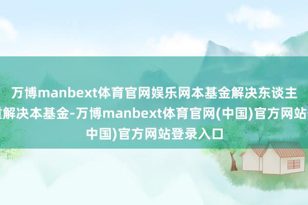 万博manbext体育官网娱乐网本基金解决东谈主驱动持重解决本基金-万博manbext体育官网(中国)官方网站登录入口