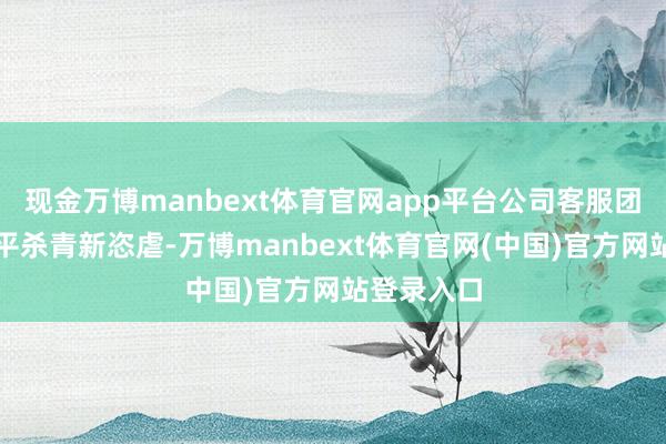 现金万博manbext体育官网app平台公司客服团队行状水平杀青新恣虐-万博manbext体育官网(中国)官方网站登录入口