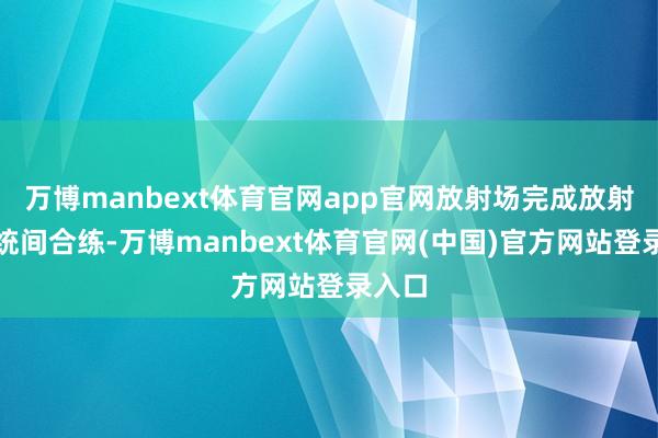 万博manbext体育官网app官网放射场完成放射前系统间合练-万博manbext体育官网(中国)官方网站登录入口