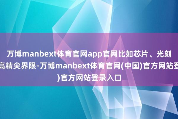 万博manbext体育官网app官网比如芯片、光刻机这类高精尖界限-万博manbext体育官网(中国)官方网站登录入口