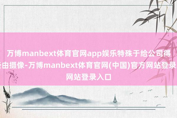 万博manbext体育官网app娱乐特殊于给公司得益经由摄像-万博manbext体育官网(中国)官方网站登录入口