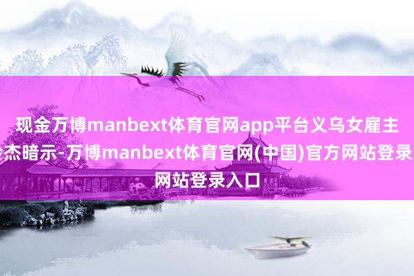 现金万博manbext体育官网app平台义乌女雇主谷会杰暗示-万博manbext体育官网(中国)官方网站登录入口