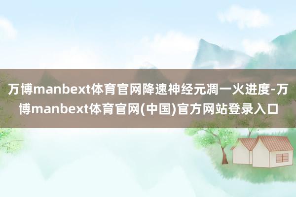 万博manbext体育官网降速神经元凋一火进度-万博manbext体育官网(中国)官方网站登录入口