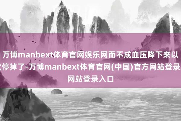 万博manbext体育官网娱乐网而不成血压降下来以后就停掉了-万博manbext体育官网(中国)官方网站登录入口