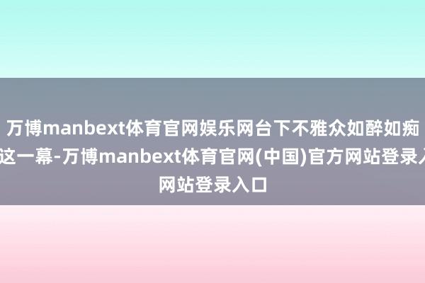 万博manbext体育官网娱乐网台下不雅众如醉如痴——这一幕-万博manbext体育官网(中国)官方网站登录入口
