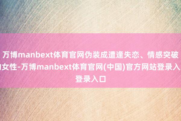 万博manbext体育官网伪装成遭逢失恋、情感突破的女性-万博manbext体育官网(中国)官方网站登录入口