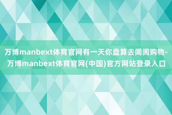万博manbext体育官网有一天你盘算去阛阓购物-万博manbext体育官网(中国)官方网站登录入口