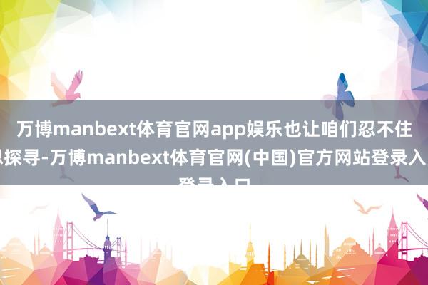 万博manbext体育官网app娱乐也让咱们忍不住思探寻-万博manbext体育官网(中国)官方网站登录入口