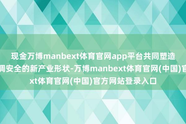 现金万博manbext体育官网app平台共同塑造既强调后果又强调安全的新产业形状-万博manbext体育官网(中国)官方网站登录入口