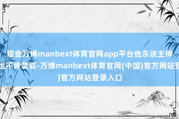 现金万博manbext体育官网app平台他东谈主伸出缓助也不肯袭取-万博manbext体育官网(中国)官方网站登录入口