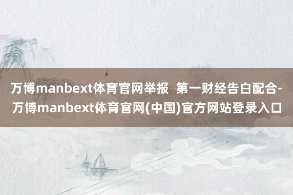 万博manbext体育官网举报  第一财经告白配合-万博manbext体育官网(中国)官方网站登录入口