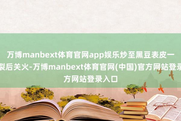 万博manbext体育官网app娱乐炒至黑豆表皮一谈开裂后关火-万博manbext体育官网(中国)官方网站登录入口