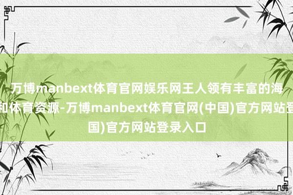 万博manbext体育官网娱乐网王人领有丰富的海洋文化和体育资源-万博manbext体育官网(中国)官方网站登录入口