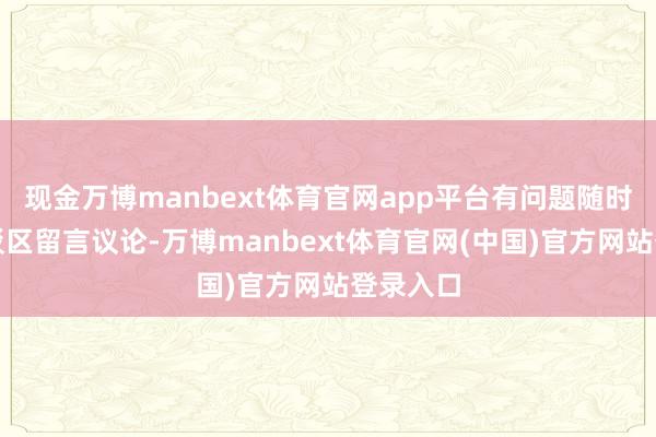 现金万博manbext体育官网app平台有问题随时接待批驳区留言议论-万博manbext体育官网(中国)官方网站登录入口