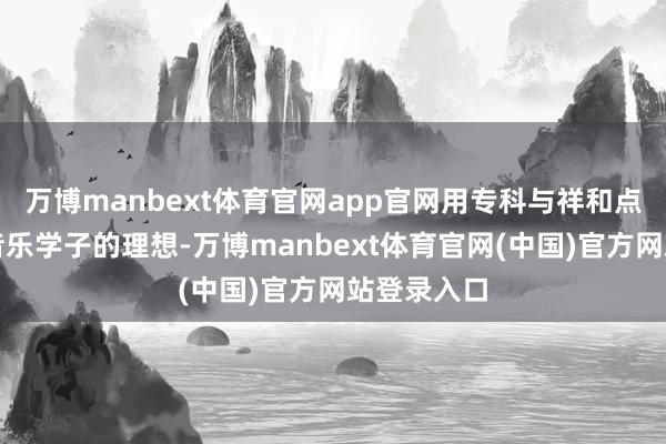 万博manbext体育官网app官网用专科与祥和点亮了多数音乐学子的理想-万博manbext体育官网(中国)官方网站登录入口