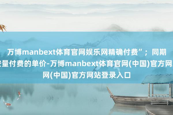 万博manbext体育官网娱乐网精确付费”；同期大幅下调按量付费的单价-万博manbext体育官网(中国)官方网站登录入口