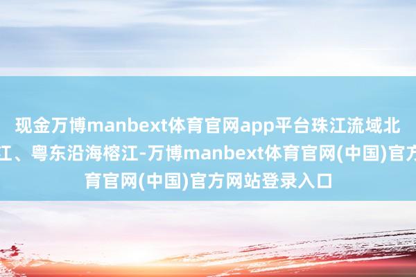 现金万博manbext体育官网app平台珠江流域北江、东江、韩江、粤东沿海榕江-万博manbext体育官网(中国)官方网站登录入口