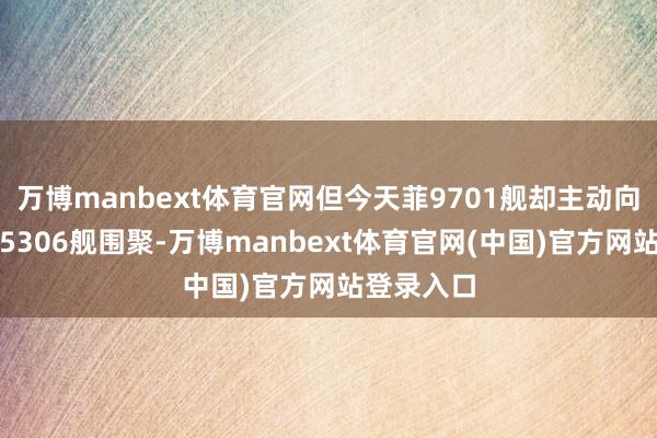 万博manbext体育官网但今天菲9701舰却主动向中国海警5306舰围聚-万博manbext体育官网(中国)官方网站登录入口