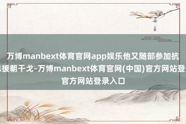 万博manbext体育官网app娱乐他又随部参加抗好意思援朝干戈-万博manbext体育官网(中国)官方网站登录入口