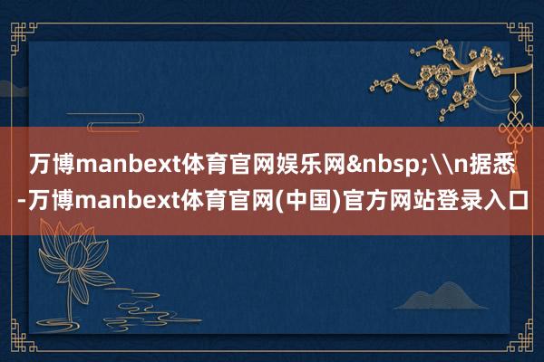 万博manbext体育官网娱乐网&nbsp;\n据悉-万博manbext体育官网(中国)官方网站登录入口