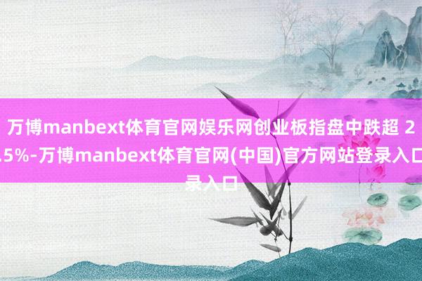 万博manbext体育官网娱乐网创业板指盘中跌超 2.5%-万博manbext体育官网(中国)官方网站登录入口