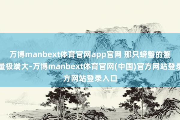 万博manbext体育官网app官网 那只螃蟹的蟹膏重量极端大-万博manbext体育官网(中国)官方网站登录入口
