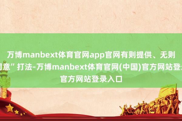 万博manbext体育官网app官网有则提供、无则无法同意”打法-万博manbext体育官网(中国)官方网站登录入口