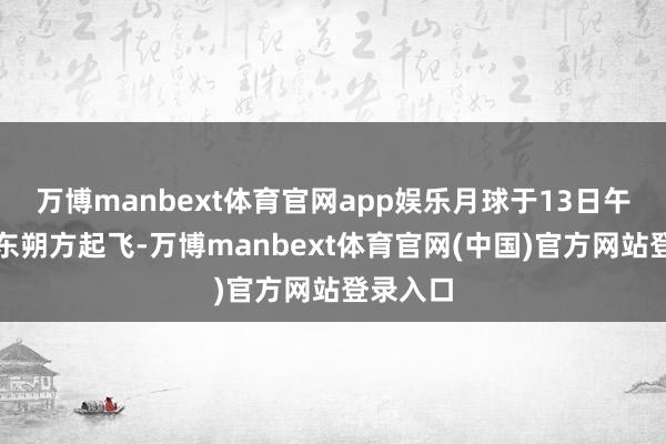 万博manbext体育官网app娱乐月球于13日午夜前从东朔方起飞-万博manbext体育官网(中国)官方网站登录入口