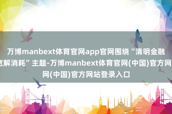 万博manbext体育官网app官网围绕“清明金融网罗 看护宽解消耗”主题-万博manbext体育官网(中国)官方网站登录入口
