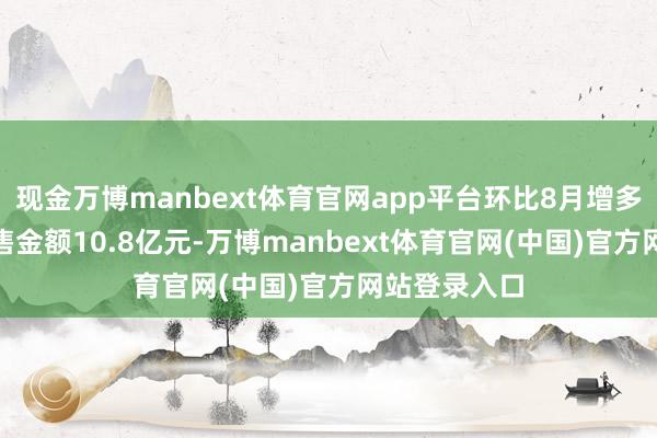 现金万博manbext体育官网app平台环比8月增多9%;契约销售金额10.8亿元-万博manbext体育官网(中国)官方网站登录入口