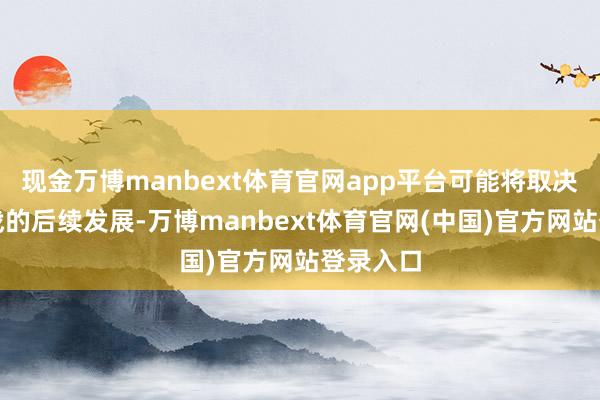 现金万博manbext体育官网app平台可能将取决于生意战的后续发展-万博manbext体育官网(中国)官方网站登录入口