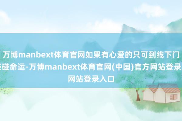 万博manbext体育官网如果有心爱的只可到线下门店碰碰命运-万博manbext体育官网(中国)官方网站登录入口