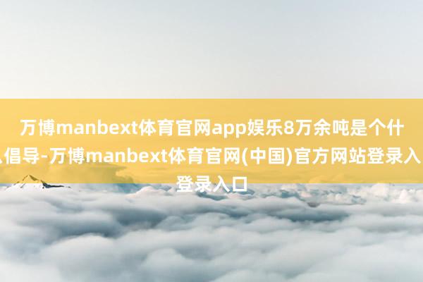万博manbext体育官网app娱乐8万余吨是个什么倡导-万博manbext体育官网(中国)官方网站登录入口