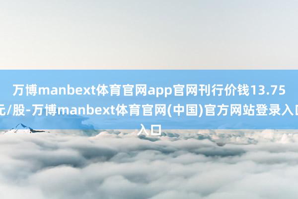 万博manbext体育官网app官网刊行价钱13.75元/股-万博manbext体育官网(中国)官方网站登录入口