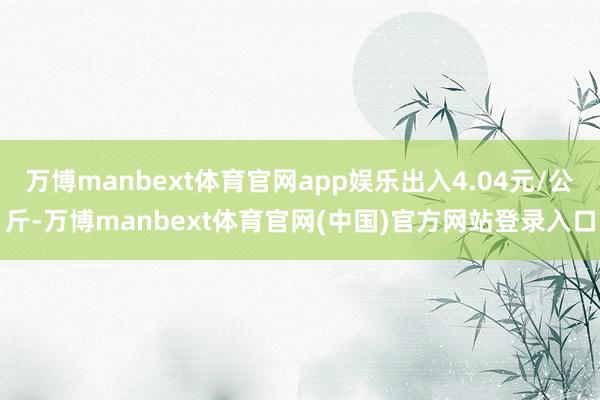 万博manbext体育官网app娱乐出入4.04元/公斤-万博manbext体育官网(中国)官方网站登录入口