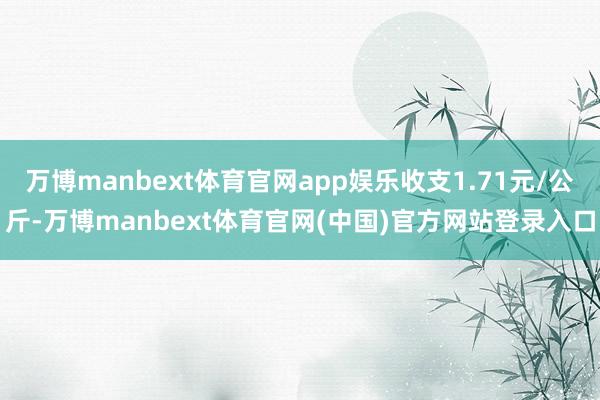 万博manbext体育官网app娱乐收支1.71元/公斤-万博manbext体育官网(中国)官方网站登录入口
