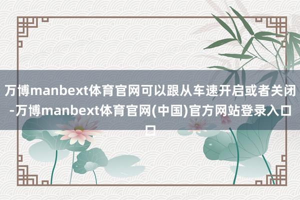 万博manbext体育官网可以跟从车速开启或者关闭-万博manbext体育官网(中国)官方网站登录入口